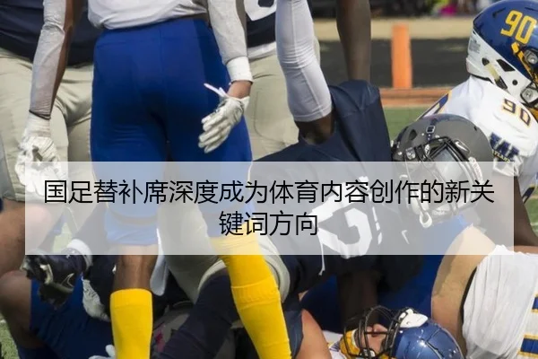 国足替补席深度成为体育内容创作的新关键词方向